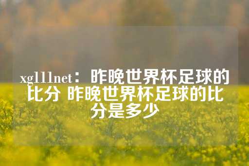 xg111net：昨晚世界杯足球的比分 昨晚世界杯足球的比分是多少