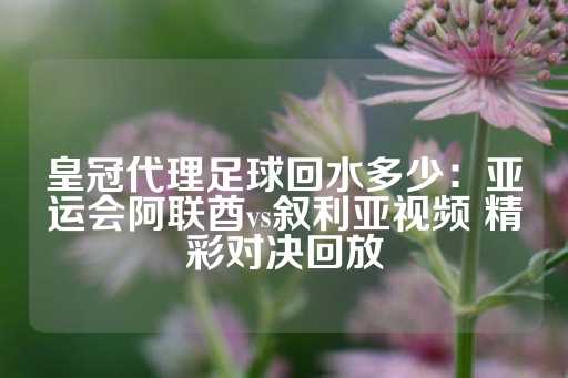 皇冠代理足球回水多少：亚运会阿联酋vs叙利亚视频 精彩对决回放