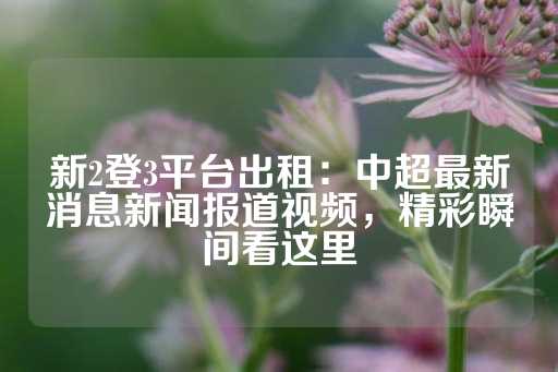 新2登3平台出租：中超最新消息新闻报道视频，精彩瞬间看这里