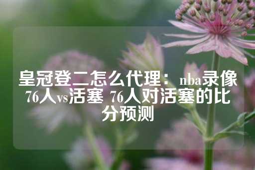 皇冠登二怎么代理：nba录像76人vs活塞 76人对活塞的比分预测-第1张图片-皇冠信用盘出租