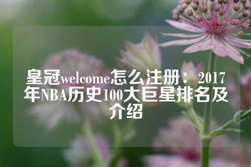 皇冠welcome怎么注册：2017年NBA历史100大巨星排名及介绍-第1张图片-皇冠信用盘出租