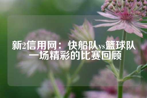 新2信用网：快船队vs篮球队 一场精彩的比赛回顾-第1张图片-皇冠信用盘出租