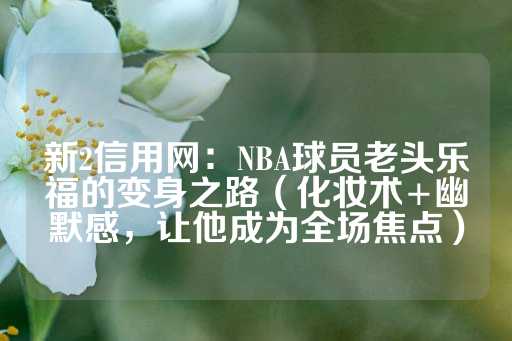 新2信用网：NBA球员老头乐福的变身之路（化妆术+幽默感，让他成为全场焦点）