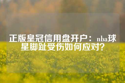 正版皇冠信用盘开户：nba球星脚趾受伤如何应对？-第1张图片-皇冠信用盘出租