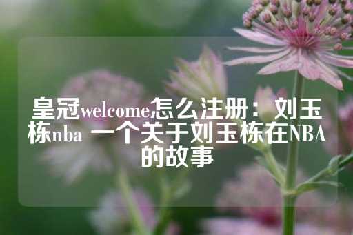 皇冠welcome怎么注册：刘玉栋nba 一个关于刘玉栋在NBA的故事