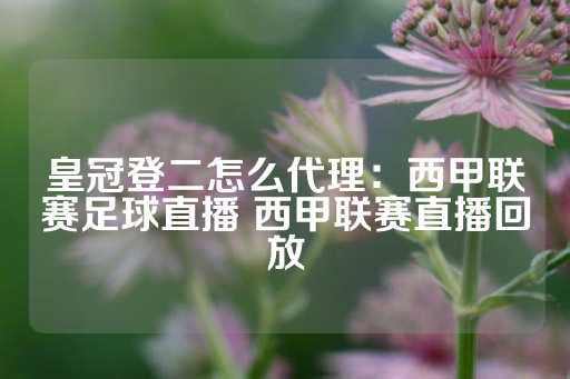 皇冠登二怎么代理：西甲联赛足球直播 西甲联赛直播回放-第1张图片-皇冠信用盘出租