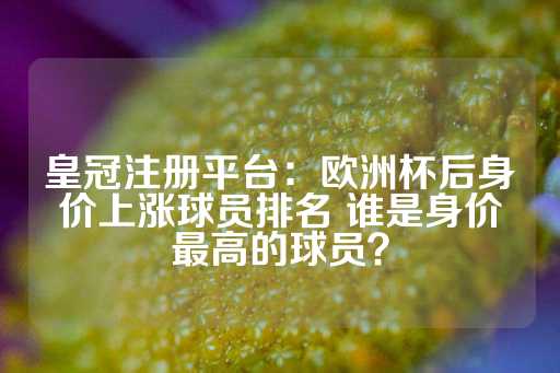 皇冠注册平台：欧洲杯后身价上涨球员排名 谁是身价最高的球员？-第1张图片-皇冠信用盘出租