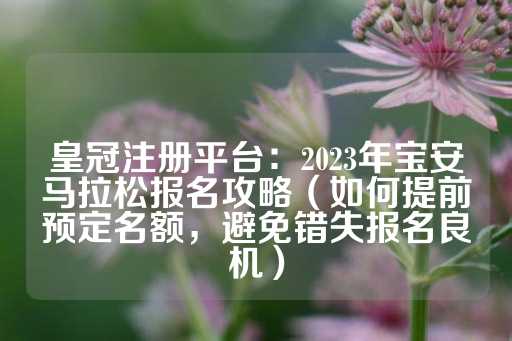 皇冠注册平台：2023年宝安马拉松报名攻略（如何提前预定名额，避免错失报名良机）