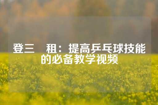 登三岀租：提高乒乓球技能的必备教学视频