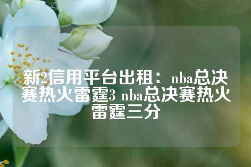 新2信用平台出租：nba总决赛热火雷霆3 nba总决赛热火雷霆三分