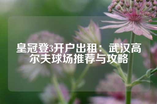 皇冠登3开户出租：武汉高尔夫球场推荐与攻略