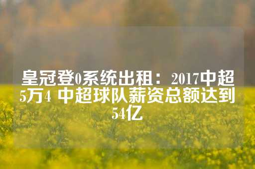 皇冠登0系统出租：2017中超5万4 中超球队薪资总额达到54亿-第1张图片-皇冠信用盘出租