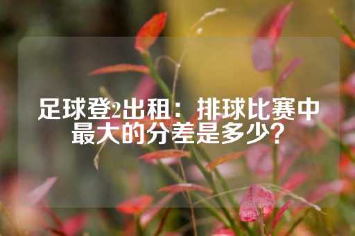 足球登2出租：排球比赛中最大的分差是多少？