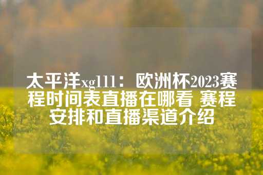 太平洋xg111：欧洲杯2023赛程时间表直播在哪看 赛程安排和直播渠道介绍