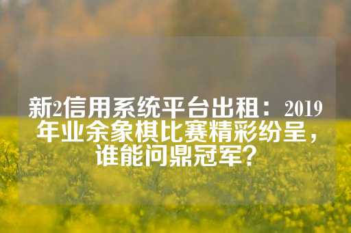 新2信用系统平台出租：2019年业余象棋比赛精彩纷呈，谁能问鼎冠军？-第1张图片-皇冠信用盘出租