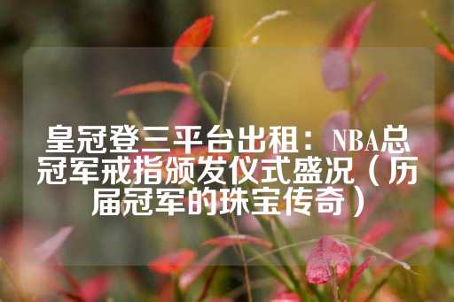 皇冠登三平台出租：NBA总冠军戒指颁发仪式盛况（历届冠军的珠宝传奇）