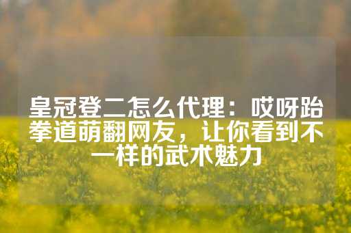 皇冠登二怎么代理：哎呀跆拳道萌翻网友，让你看到不一样的武术魅力