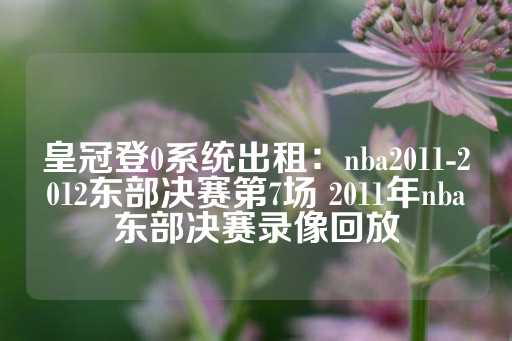 皇冠登0系统出租：nba2011-2012东部决赛第7场 2011年nba东部决赛录像回放