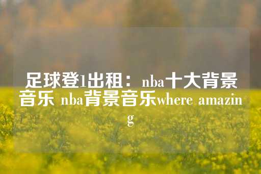 足球登1出租：nba十大背景音乐 nba背景音乐where amazing