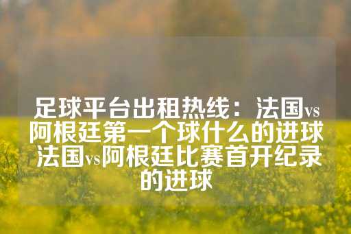 足球平台出租热线：法国vs阿根廷第一个球什么的进球 法国vs阿根廷比赛首开纪录的进球