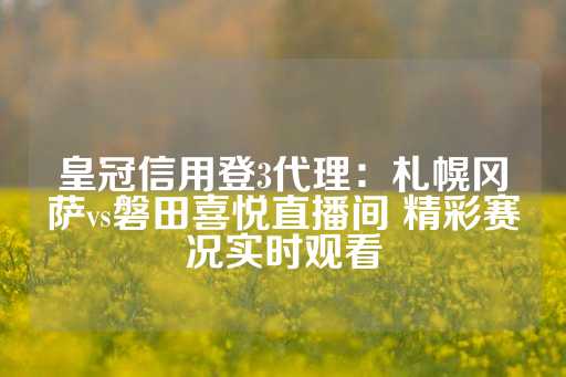 皇冠信用登3代理：札幌冈萨vs磐田喜悦直播间 精彩赛况实时观看