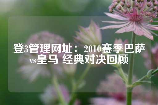 登3管理网址：2010赛季巴萨vs皇马 经典对决回顾