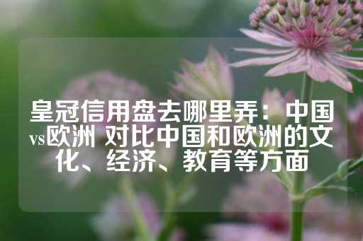 皇冠信用盘去哪里弄：中国vs欧洲 对比中国和欧洲的文化、经济、教育等方面