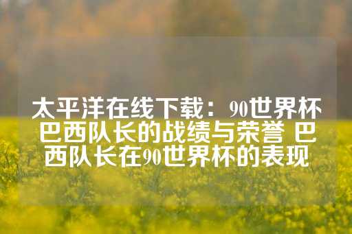 太平洋在线下载：90世界杯巴西队长的战绩与荣誉 巴西队长在90世界杯的表现