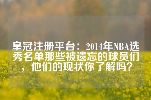 皇冠注册平台：2014年NBA选秀名单那些被遗忘的球员们，他们的现状你了解吗？-第1张图片-皇冠信用盘出租