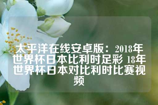 太平洋在线安卓版：2018年世界杯日本比利时足彩 18年世界杯日本对比利时比赛视频