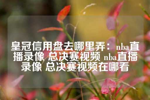 皇冠信用盘去哪里弄：nba直播录像 总决赛视频 nba直播录像 总决赛视频在哪看