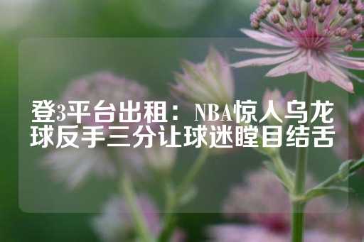 登3平台出租：NBA惊人乌龙球反手三分让球迷瞠目结舌-第1张图片-皇冠信用盘出租