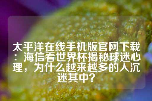 太平洋在线手机版官网下载：海信看世界杯揭秘球迷心理，为什么越来越多的人沉迷其中？