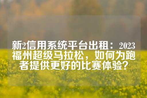 新2信用系统平台出租：2023福州超级马拉松，如何为跑者提供更好的比赛体验？