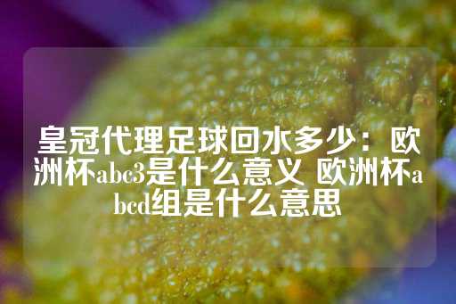 皇冠代理足球回水多少：欧洲杯abc3是什么意义 欧洲杯abcd组是什么意思