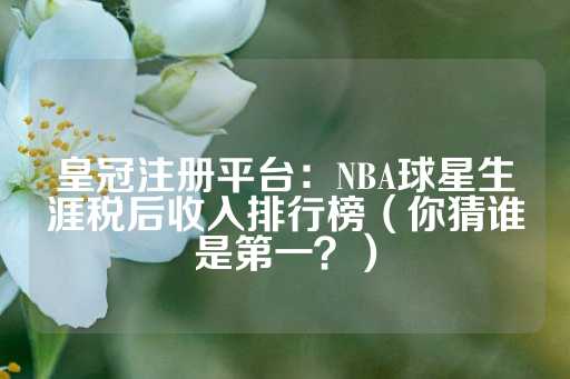 皇冠注册平台：NBA球星生涯税后收入排行榜（你猜谁是第一？）-第1张图片-皇冠信用盘出租