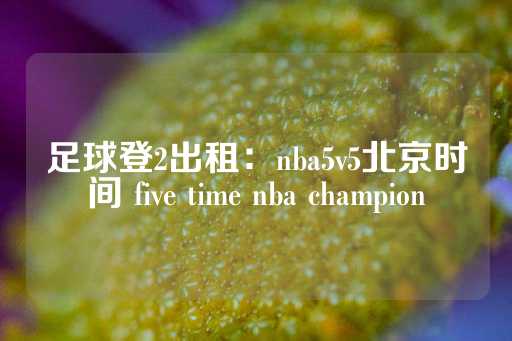 足球登2出租：nba5v5北京时间 five time nba champion-第1张图片-皇冠信用盘出租