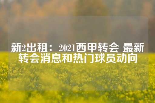 新2出租：2021西甲转会 最新转会消息和热门球员动向-第1张图片-皇冠信用盘出租