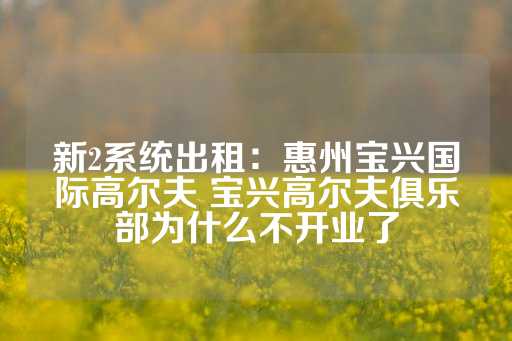 新2系统出租：惠州宝兴国际高尔夫 宝兴高尔夫俱乐部为什么不开业了-第1张图片-皇冠信用盘出租