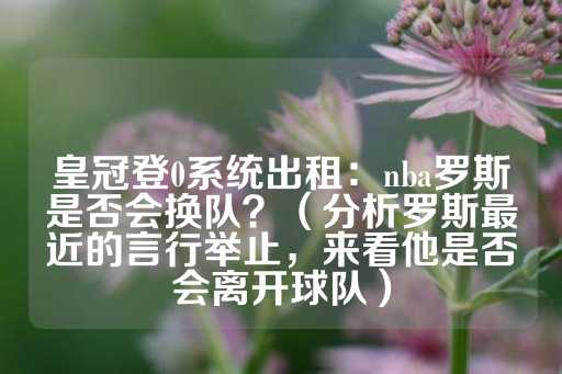 皇冠登0系统出租：nba罗斯是否会换队？（分析罗斯最近的言行举止，来看他是否会离开球队）