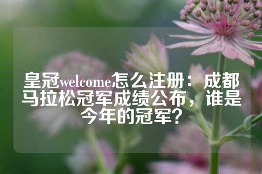 皇冠welcome怎么注册：成都马拉松冠军成绩公布，谁是今年的冠军？