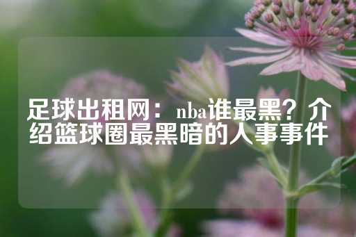 足球出租网：nba谁最黑？介绍篮球圈最黑暗的人事事件