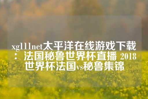 xg111net太平洋在线游戏下载：法国秘鲁世界杯直播 2018世界杯法国vs秘鲁集锦