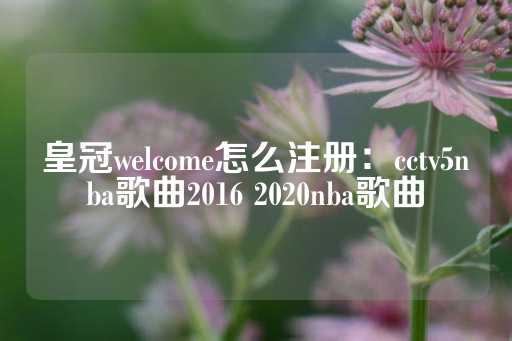 皇冠welcome怎么注册：cctv5nba歌曲2016 2020nba歌曲-第1张图片-皇冠信用盘出租