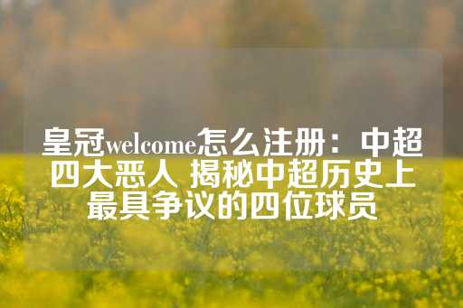 皇冠welcome怎么注册：中超四大恶人 揭秘中超历史上最具争议的四位球员