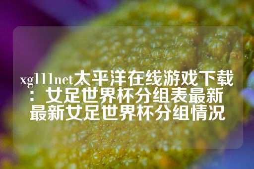 xg111net太平洋在线游戏下载：女足世界杯分组表最新 最新女足世界杯分组情况-第1张图片-皇冠信用盘出租