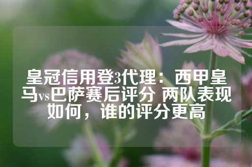 皇冠信用登3代理：西甲皇马vs巴萨赛后评分 两队表现如何，谁的评分更高