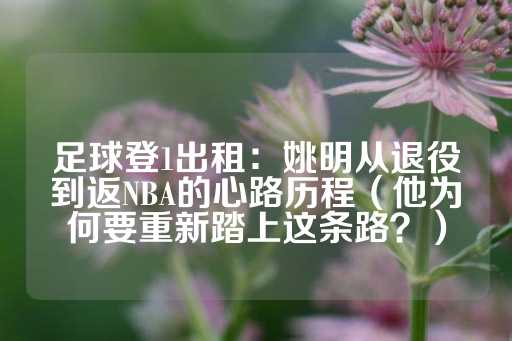 足球登1出租：姚明从退役到返NBA的心路历程（他为何要重新踏上这条路？）