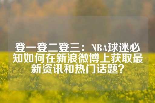 登一登二登三：NBA球迷必知如何在新浪微博上获取最新资讯和热门话题？