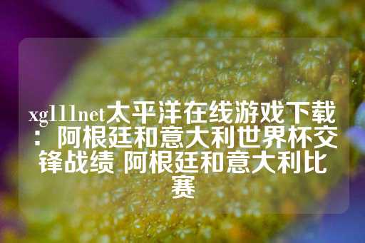 xg111net太平洋在线游戏下载：阿根廷和意大利世界杯交锋战绩 阿根廷和意大利比赛-第1张图片-皇冠信用盘出租